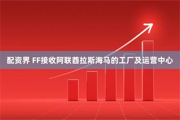 配资界 FF接收阿联酋拉斯海马的工厂及运营中心