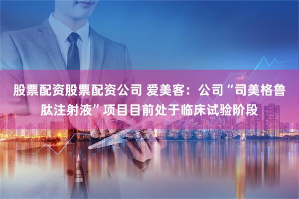 股票配资股票配资公司 爱美客：公司“司美格鲁肽注射液”项目目前处于临床试验阶段