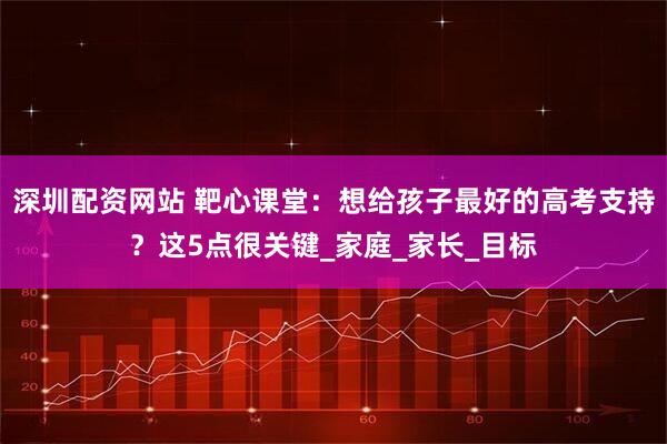 深圳配资网站 靶心课堂：想给孩子最好的高考支持？这5点很关键_家庭_家长_目标