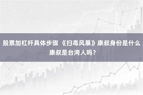 股票加杠杆具体步骤 《扫毒风暴》康叔身份是什么 康叔是台湾人吗？
