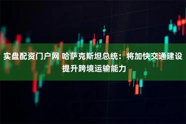 实盘配资门户网 哈萨克斯坦总统：将加快交通建设 提升跨境运输能力