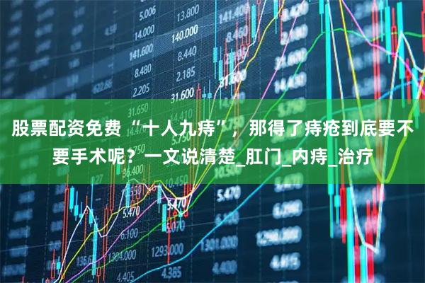 股票配资免费 “十人九痔”，那得了痔疮到底要不要手术呢？一文说清楚_肛门_内痔_治疗