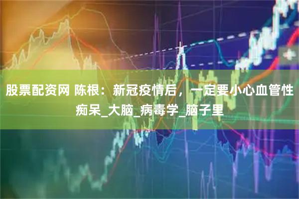 股票配资网 陈根：新冠疫情后，一定要小心血管性痴呆_大脑_病毒学_脑子里