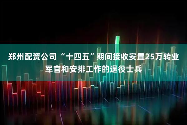 郑州配资公司 “十四五”期间接收安置25万转业军官和安排工作的退役士兵