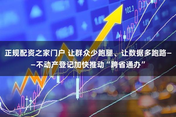 正规配资之家门户 让群众少跑腿、让数据多跑路——不动产登记加快推动“跨省通办”