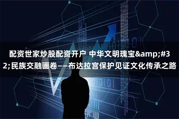 配资世家炒股配资开户 中华文明瑰宝 民族交融画卷——布达拉宫保护见证文化传承之路