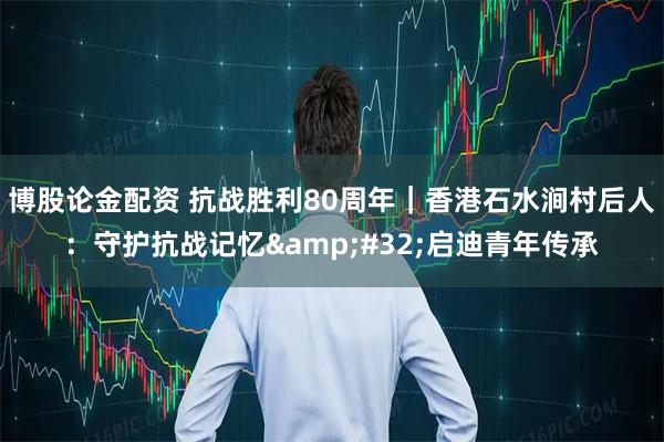 博股论金配资 抗战胜利80周年｜香港石水涧村后人：守护抗战记忆 启迪青年传承