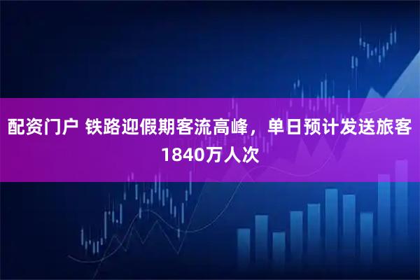 配资门户 铁路迎假期客流高峰，单日预计发送旅客1840万人次