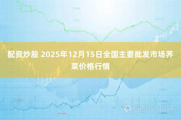 配资炒股 2025年12月15日全国主要批发市场荠菜价格行情