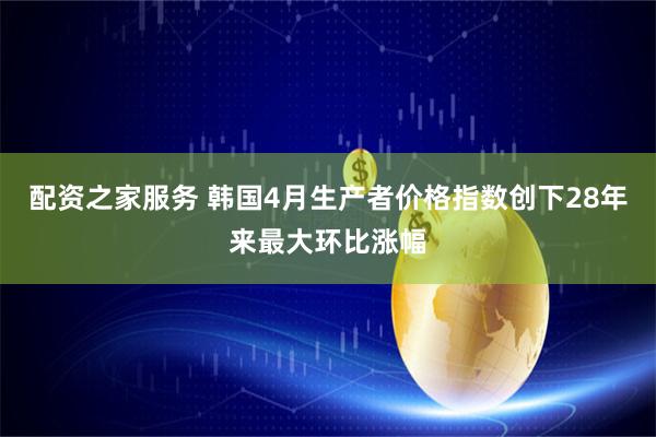 配资之家服务 韩国4月生产者价格指数创下28年来最大环比涨幅