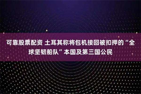 可靠股票配资 土耳其称将包机接回被扣押的“全球坚韧船队”本国及第三国公民