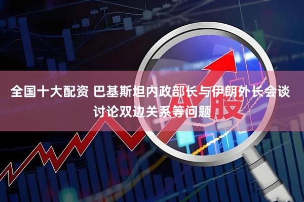 全国十大配资 巴基斯坦内政部长与伊朗外长会谈 讨论双边关系等问题