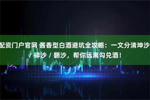 配资门户官网 酱香型白酒避坑全攻略：一文分清坤沙 / 碎沙 / 翻沙，帮你远离勾兑酒！