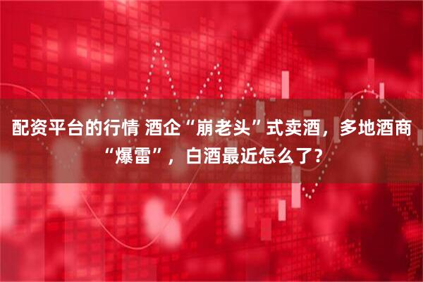 配资平台的行情 酒企“崩老头”式卖酒，多地酒商“爆雷”，白酒最近怎么了？